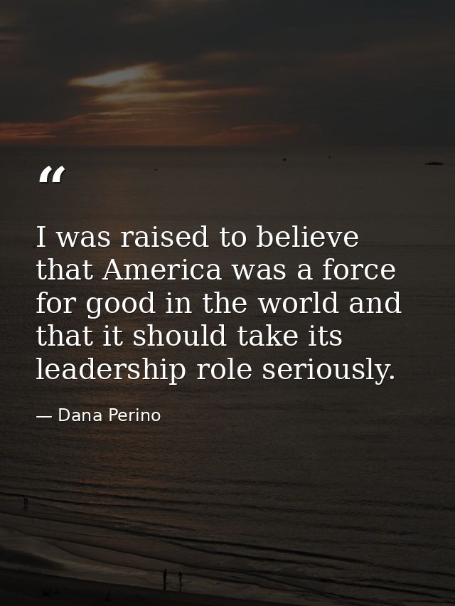 I was raised to believe that America was a force for good in the world and that it should take its leadership role serio — Dana Perino