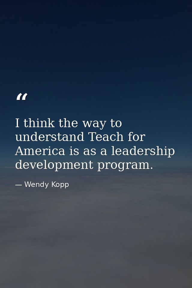I think the way to understand Teach for America is as a leadership development program. — Wendy Kopp