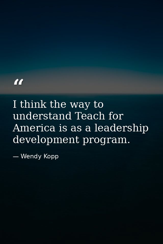 I think the way to understand Teach for America is as a leadership development program. — Wendy Kopp