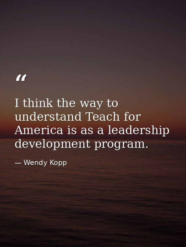 I think the way to understand Teach for America is as a leadership development program. — Wendy Kopp