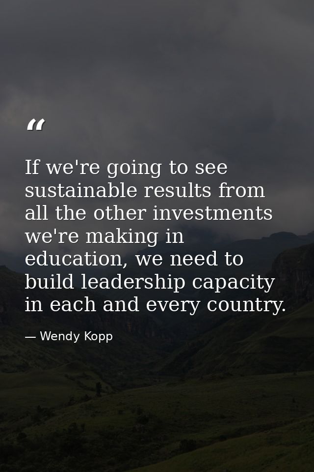 If we're going to see sustainable results from all the other investments we're making in education, we need to build lea — Wendy Kopp