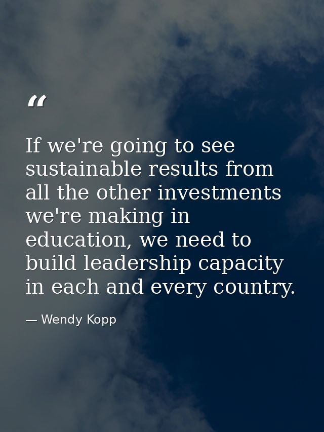 If we're going to see sustainable results from all the other investments we're making in education, we need to build lea — Wendy Kopp