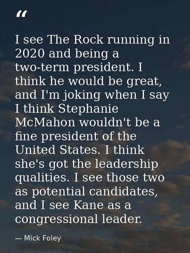 I see The Rock running in 2020 and being a two-term president. I think he would be great, and I'm joking when I say I th — Mick Foley