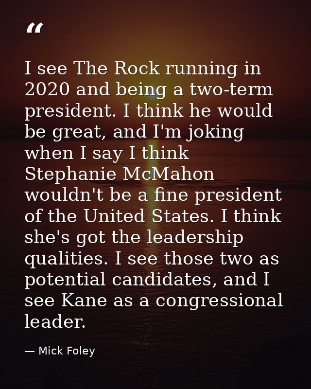 I see The Rock running in 2020 and being a two-term president. I think he would be great, and I'm joking when I say I th — Mick Foley