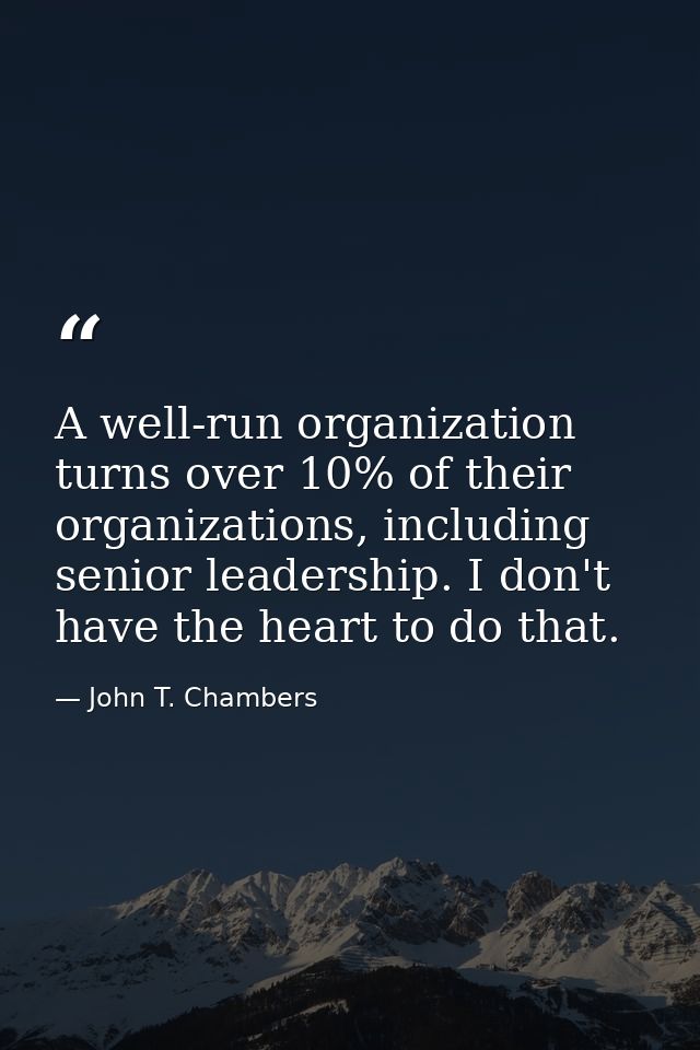 A well-run organization turns over 10% of their organizations, including senior leadership. I don't have the heart to do — John T. Chambers