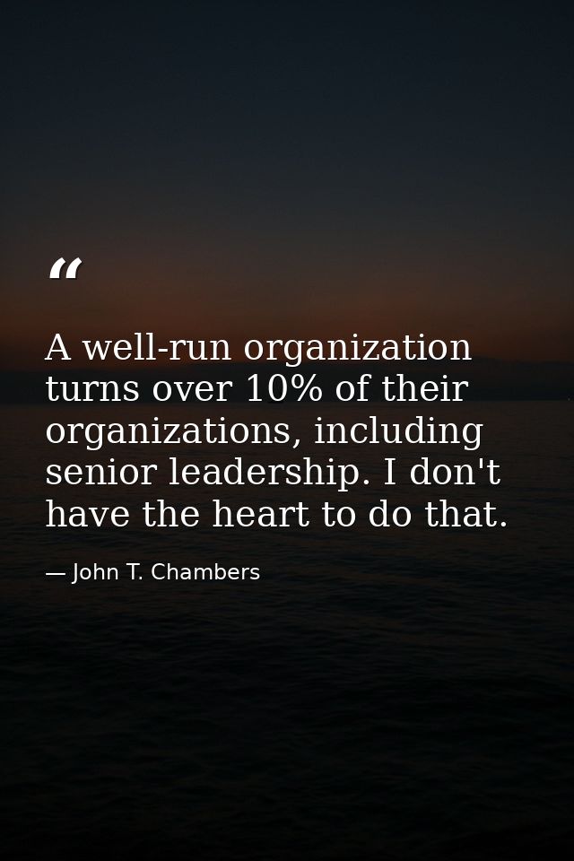 A well-run organization turns over 10% of their organizations, including senior leadership. I don't have the heart to do — John T. Chambers