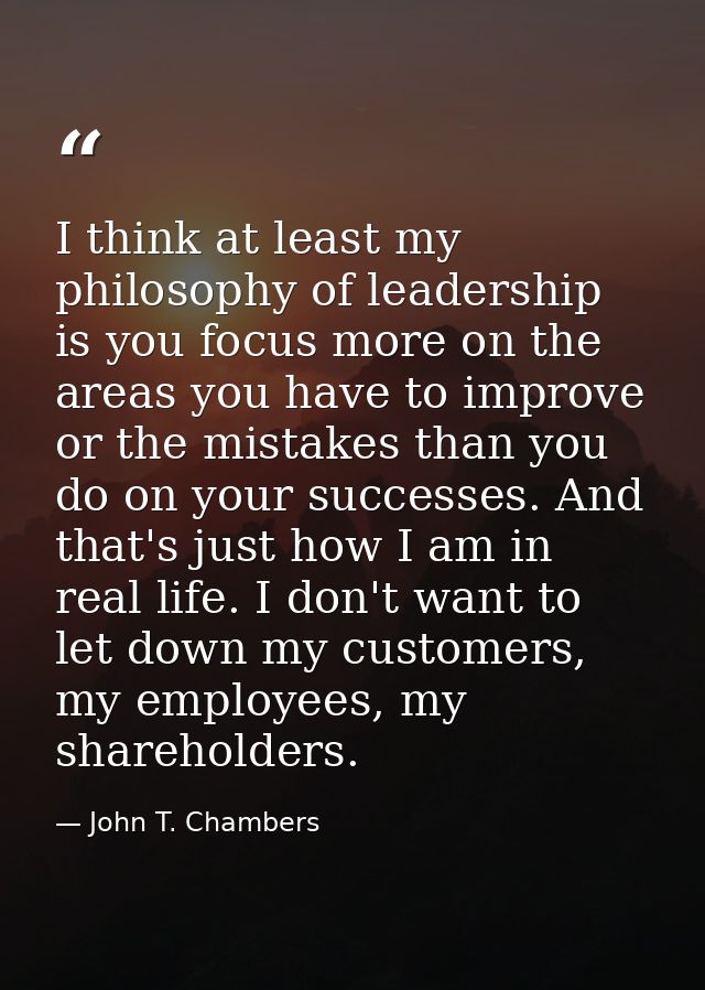 I think at least my philosophy of leadership is you focus more on the areas you have to improve or the mistakes than you — John T. Chambers