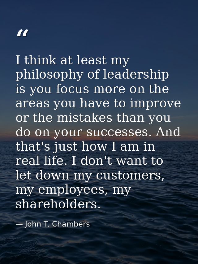 I think at least my philosophy of leadership is you focus more on the areas you have to improve or the mistakes than you — John T. Chambers