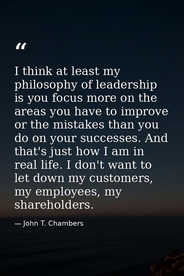 I think at least my philosophy of leadership is you focus more on the areas you have to improve or the mistakes than you — John T. Chambers