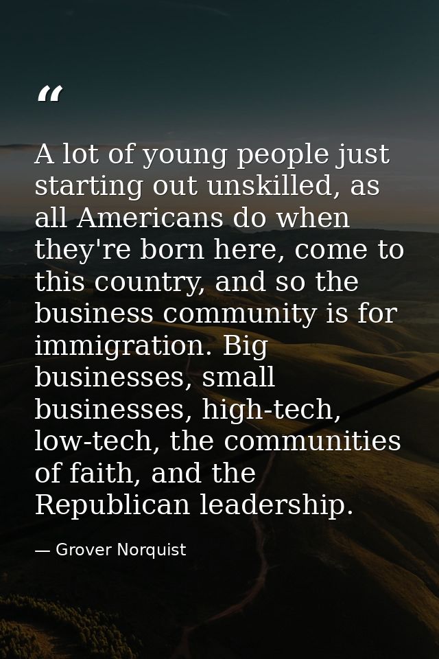 A lot of young people just starting out unskilled, as all Americans do when they're born here, come to this country, and — Grover Norquist