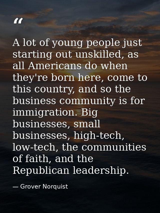 A lot of young people just starting out unskilled, as all Americans do when they're born here, come to this country, and — Grover Norquist