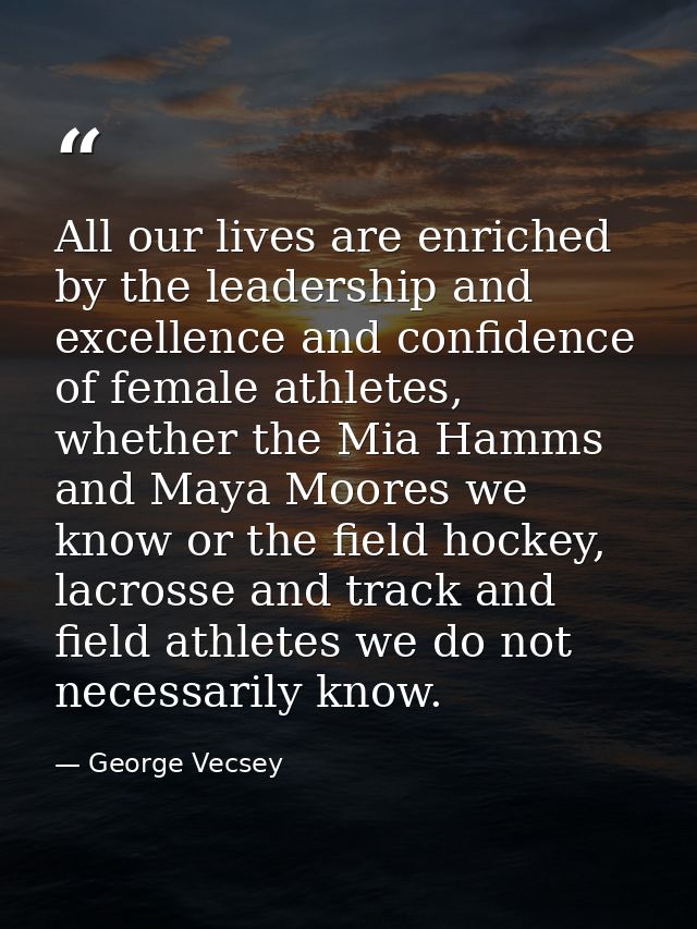 All our lives are enriched by the leadership and excellence and confidence of female athletes, whether the Mia Hamms and — George Vecsey