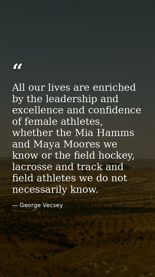 All our lives are enriched by the leadership and excellence and confidence of female athletes, whether the Mia Hamms and — George Vecsey