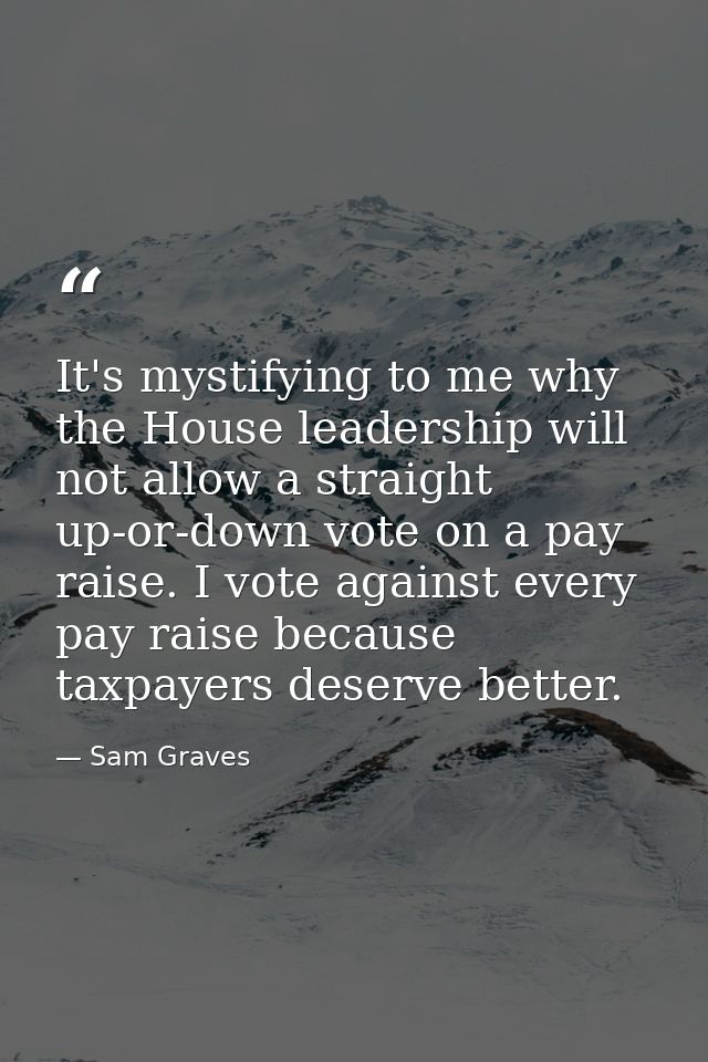 It's mystifying to me why the House leadership will not allow a straight up-or-down vote on a pay raise. I vote against  — Sam Graves
