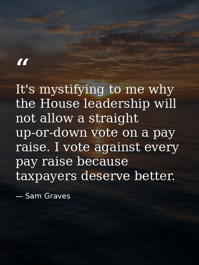 It's mystifying to me why the House leadership will not allow a straight up-or-down vote on a pay raise. I vote against  — Sam Graves