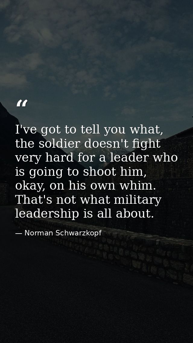 I've got to tell you what, the soldier doesn't fight very hard for a leader who is going to shoot him, okay, on his own  — Norman Schwarzkopf