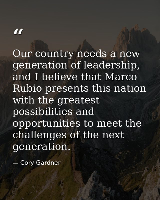 Our country needs a new generation of leadership, and I believe that Marco Rubio presents this nation with the greatest  — Cory Gardner