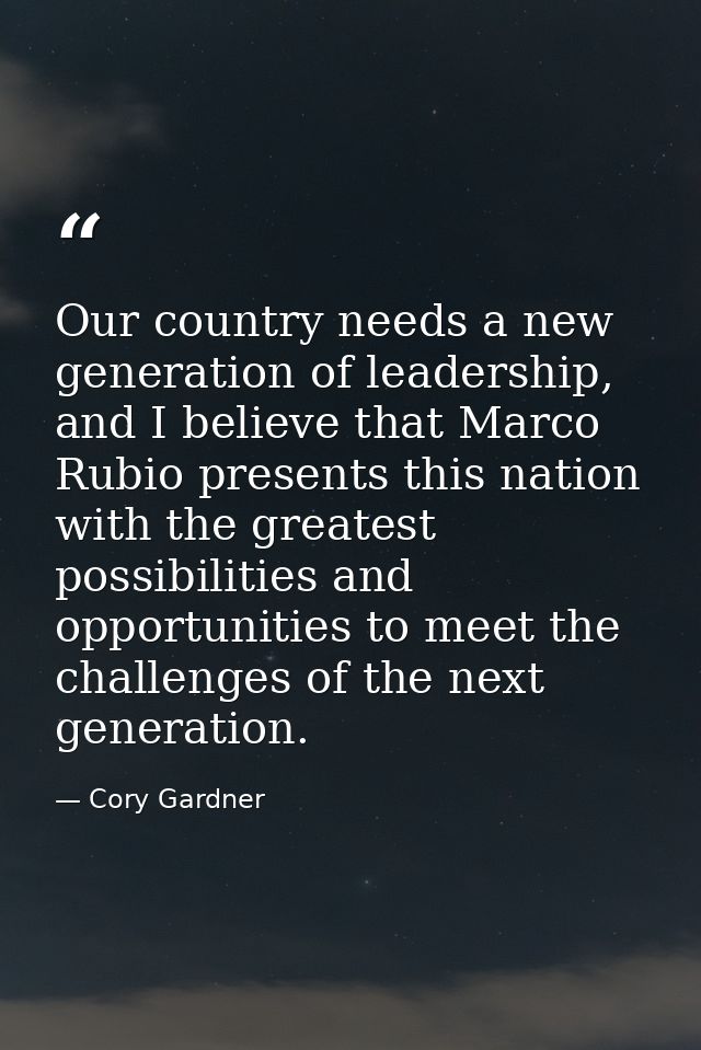 Our country needs a new generation of leadership, and I believe that Marco Rubio presents this nation with the greatest  — Cory Gardner