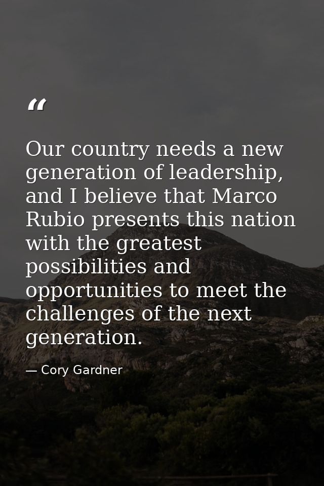 Our country needs a new generation of leadership, and I believe that Marco Rubio presents this nation with the greatest  — Cory Gardner