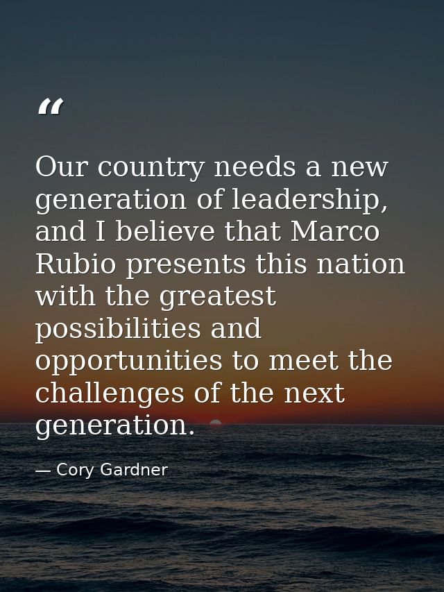 Our country needs a new generation of leadership, and I believe that Marco Rubio presents this nation with the greatest  — Cory Gardner