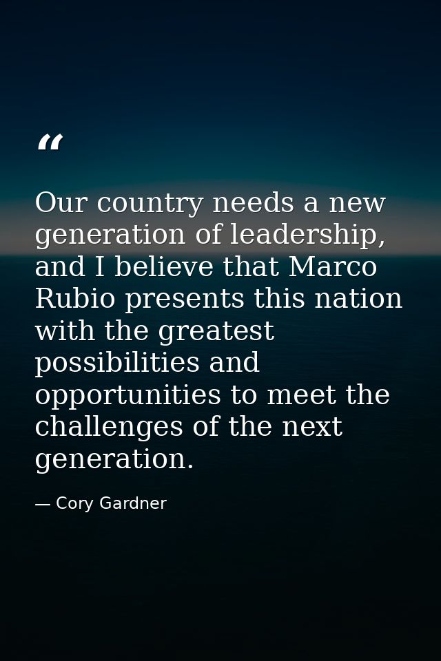 Our country needs a new generation of leadership, and I believe that Marco Rubio presents this nation with the greatest  — Cory Gardner
