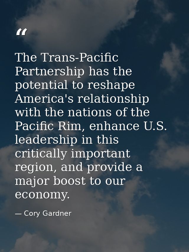 The Trans-Pacific Partnership has the potential to reshape America's relationship with the nations of the Pacific Rim, e — Cory Gardner