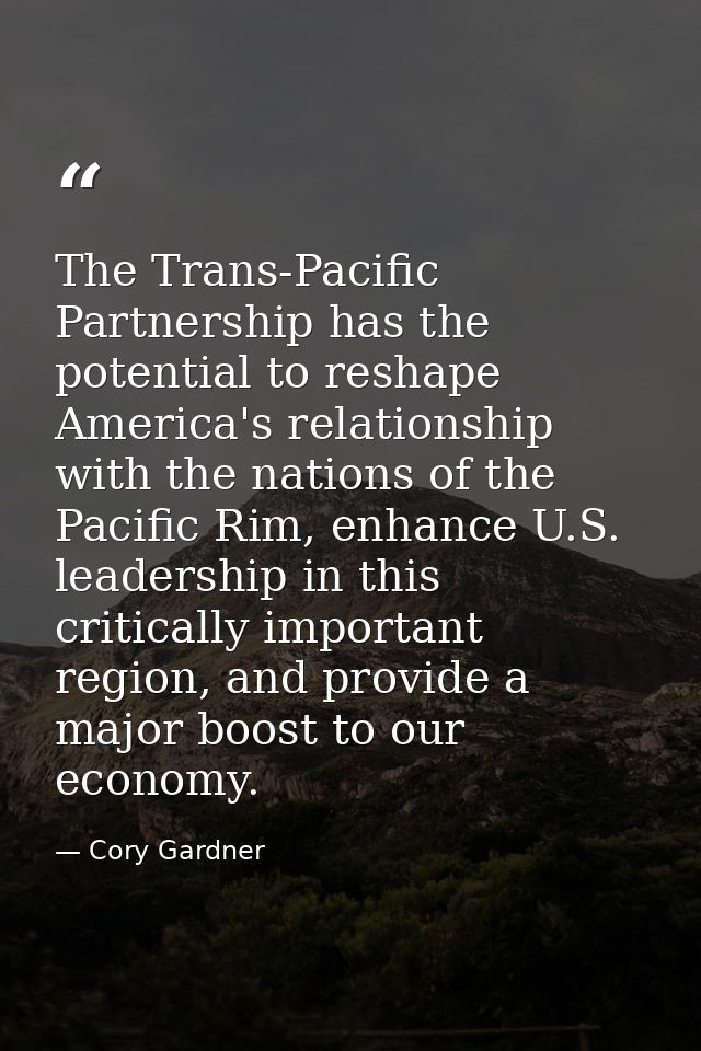 The Trans-Pacific Partnership has the potential to reshape America's relationship with the nations of the Pacific Rim, e — Cory Gardner
