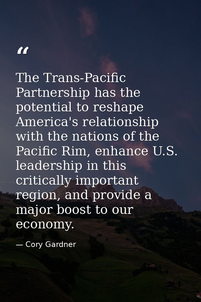 The Trans-Pacific Partnership has the potential to reshape America's relationship with the nations of the Pacific Rim, e — Cory Gardner