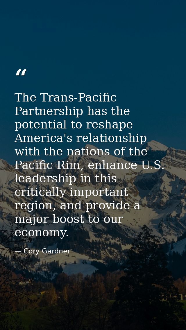 The Trans-Pacific Partnership has the potential to reshape America's relationship with the nations of the Pacific Rim, e — Cory Gardner