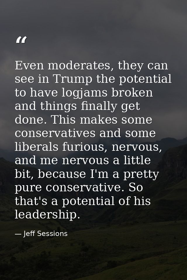 Even moderates, they can see in Trump the potential to have logjams broken and things finally get done. This makes some  — Jeff Sessions