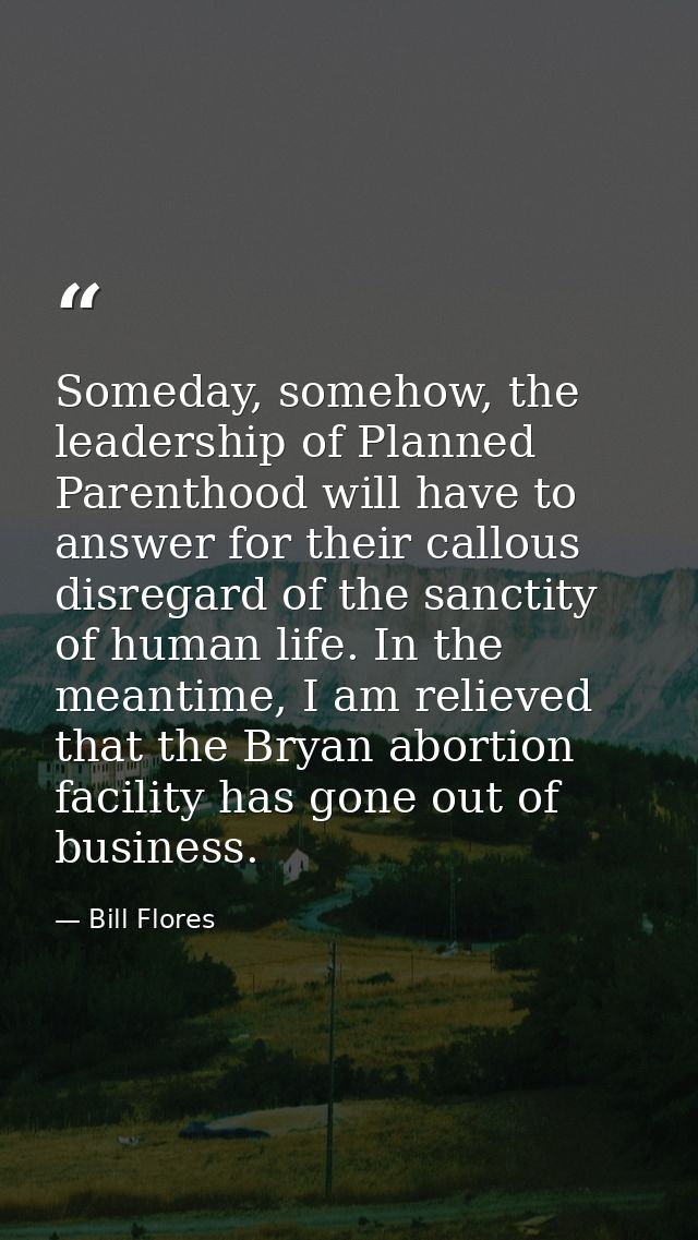 Someday, somehow, the leadership of Planned Parenthood will have to answer for their callous disregard of the sanctity o — Bill Flores