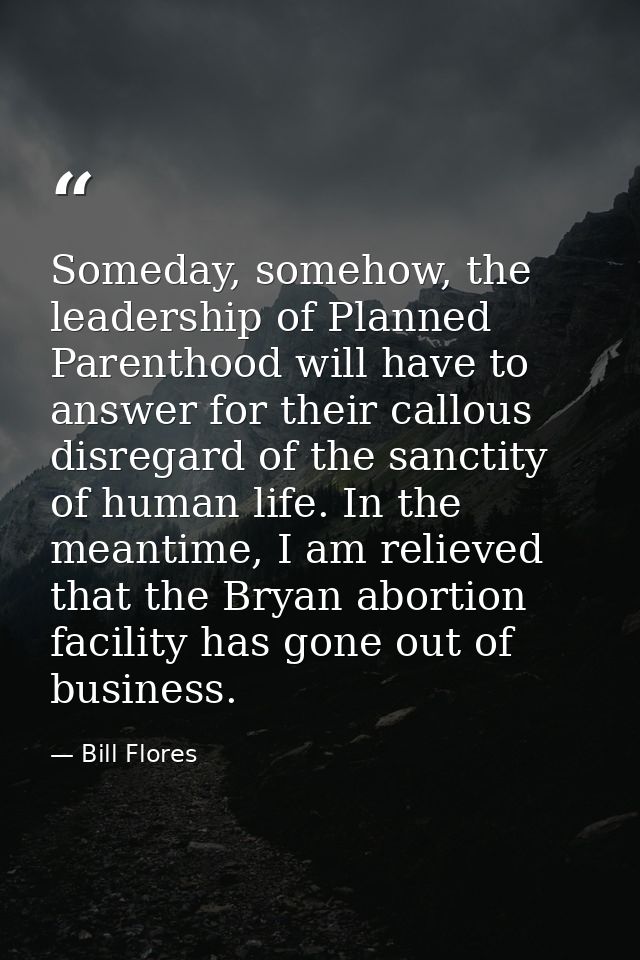 Someday, somehow, the leadership of Planned Parenthood will have to answer for their callous disregard of the sanctity o — Bill Flores