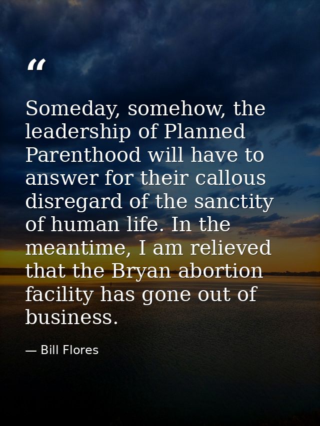 Someday, somehow, the leadership of Planned Parenthood will have to answer for their callous disregard of the sanctity o — Bill Flores