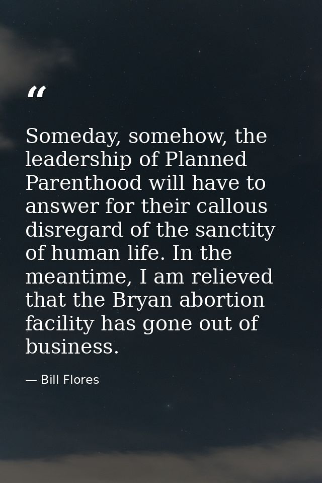 Someday, somehow, the leadership of Planned Parenthood will have to answer for their callous disregard of the sanctity o — Bill Flores