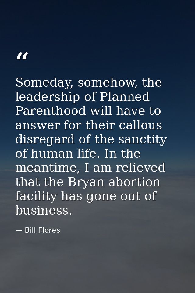 Someday, somehow, the leadership of Planned Parenthood will have to answer for their callous disregard of the sanctity o — Bill Flores