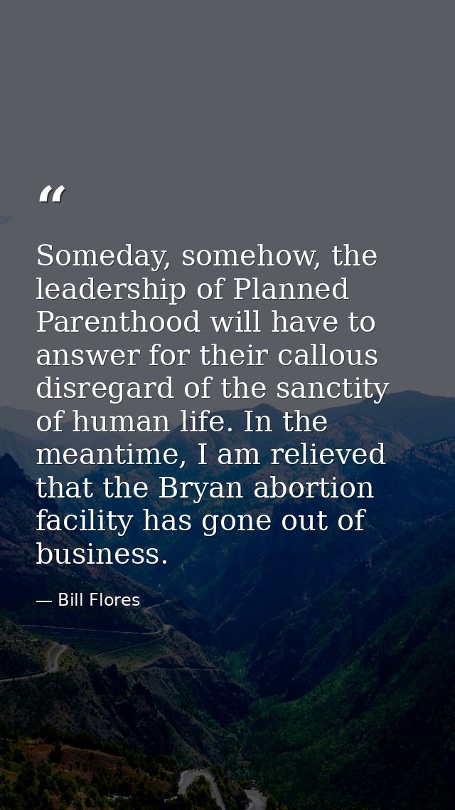 Someday, somehow, the leadership of Planned Parenthood will have to answer for their callous disregard of the sanctity o — Bill Flores