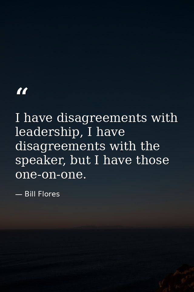 I have disagreements with leadership, I have disagreements with the speaker, but I have those one-on-one. — Bill Flores