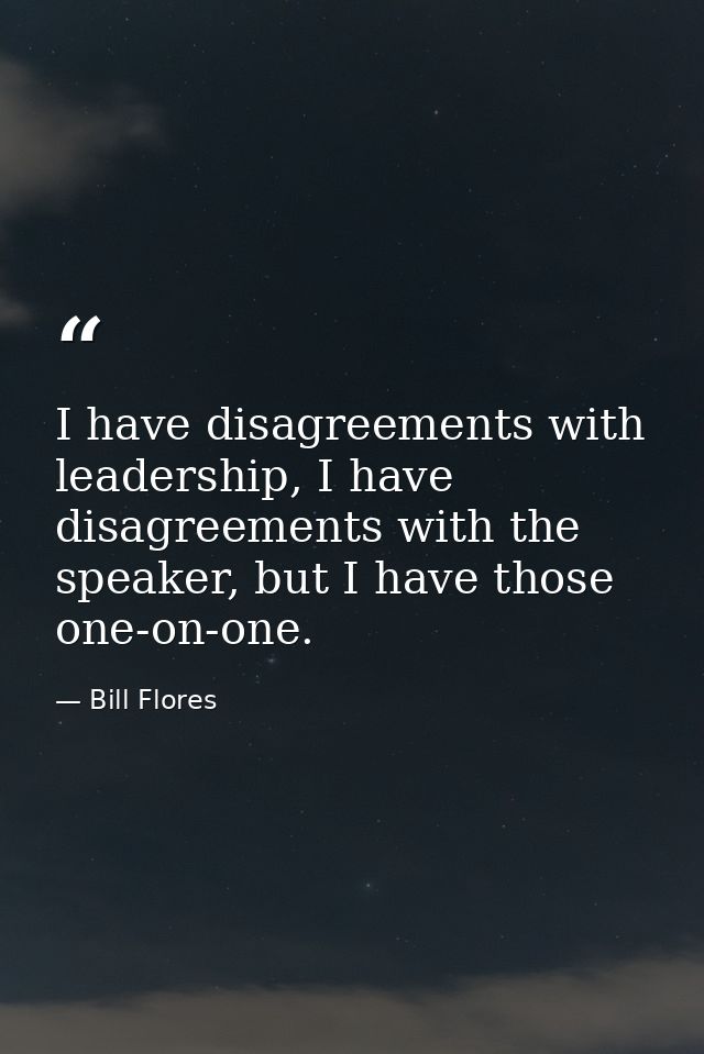 I have disagreements with leadership, I have disagreements with the speaker, but I have those one-on-one. — Bill Flores
