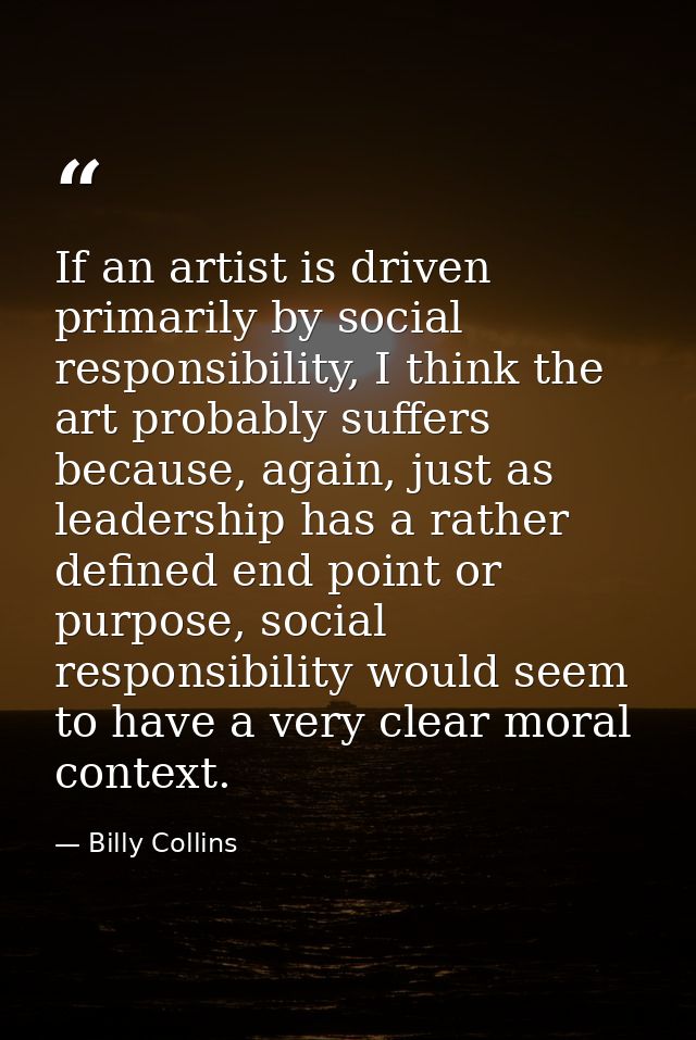 If an artist is driven primarily by social responsibility, I think the art probably suffers because, again, just as lead — Billy Collins