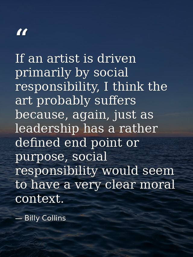 If an artist is driven primarily by social responsibility, I think the art probably suffers because, again, just as lead — Billy Collins