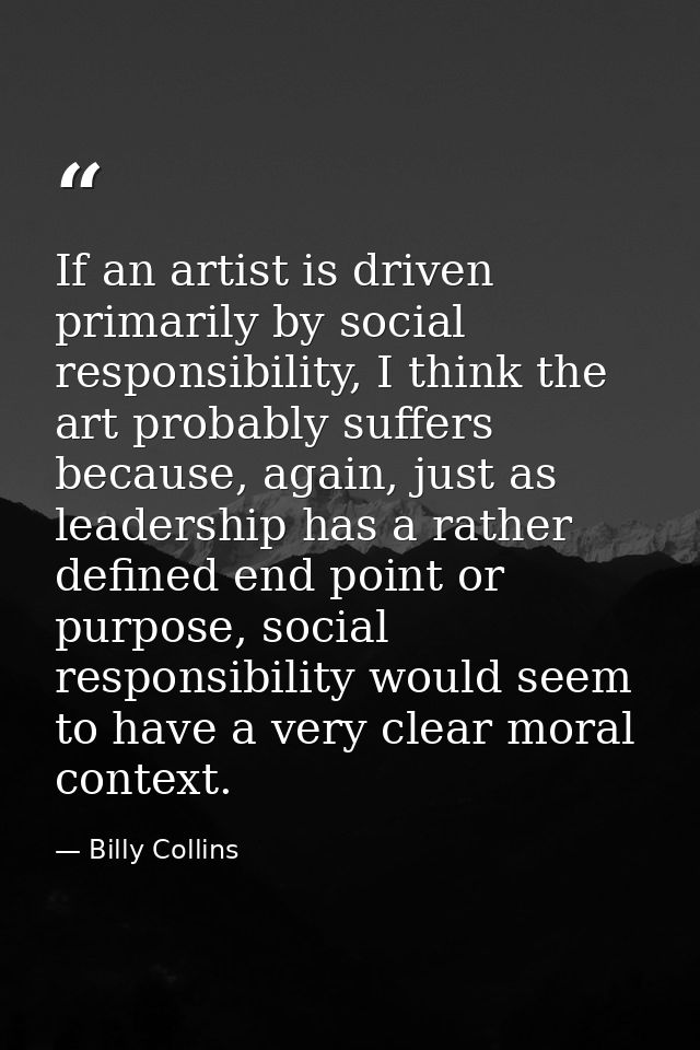 If an artist is driven primarily by social responsibility, I think the art probably suffers because, again, just as lead — Billy Collins