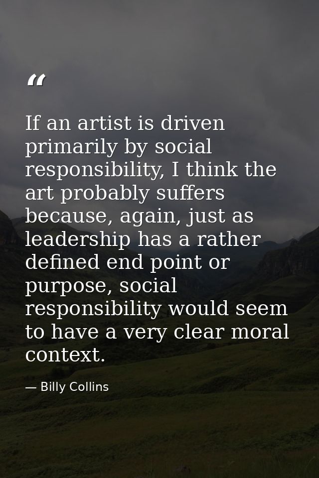 If an artist is driven primarily by social responsibility, I think the art probably suffers because, again, just as lead — Billy Collins