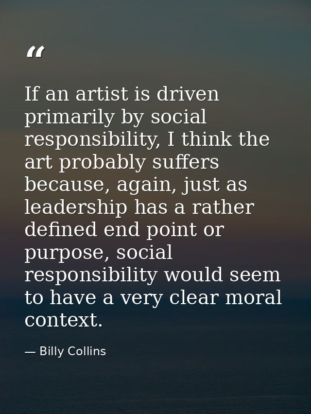 If an artist is driven primarily by social responsibility, I think the art probably suffers because, again, just as lead — Billy Collins