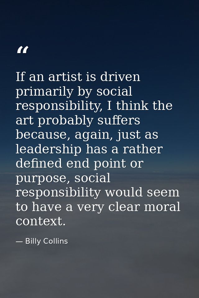 If an artist is driven primarily by social responsibility, I think the art probably suffers because, again, just as lead — Billy Collins