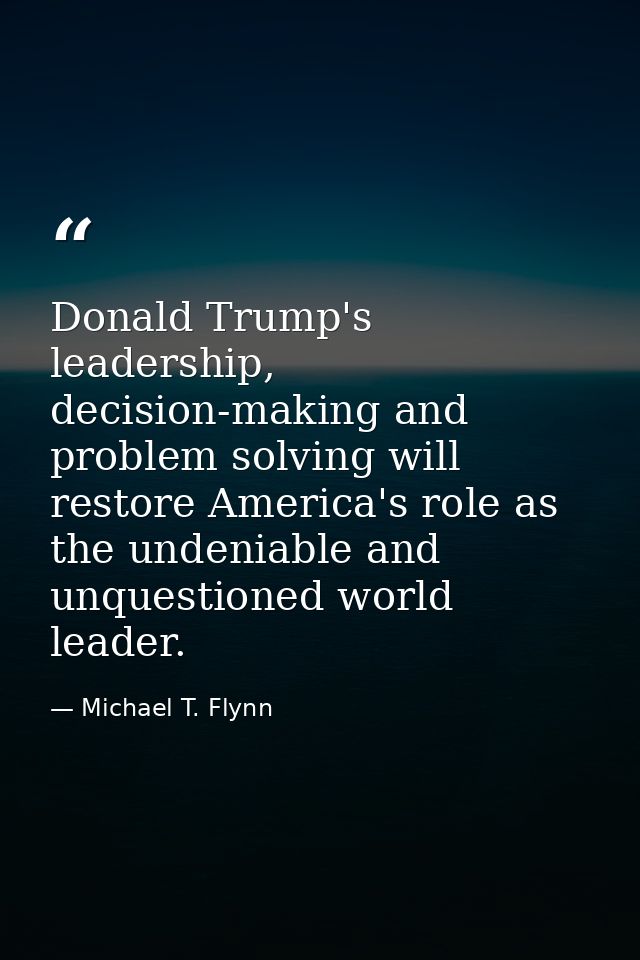 Donald Trump's leadership, decision-making and problem solving will restore America's role as the undeniable and unquest — Michael T. Flynn