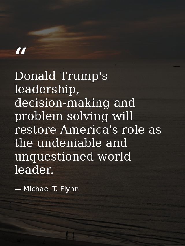 Donald Trump's leadership, decision-making and problem solving will restore America's role as the undeniable and unquest — Michael T. Flynn