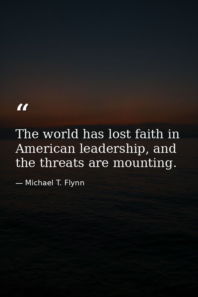 The world has lost faith in American leadership, and the threats are mounting. — Michael T. Flynn