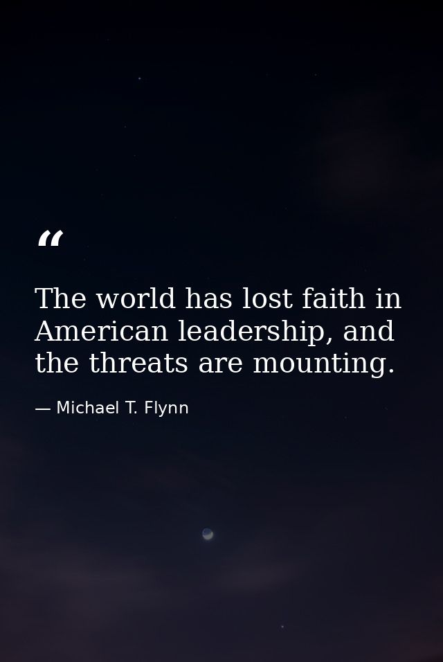 The world has lost faith in American leadership, and the threats are mounting. — Michael T. Flynn