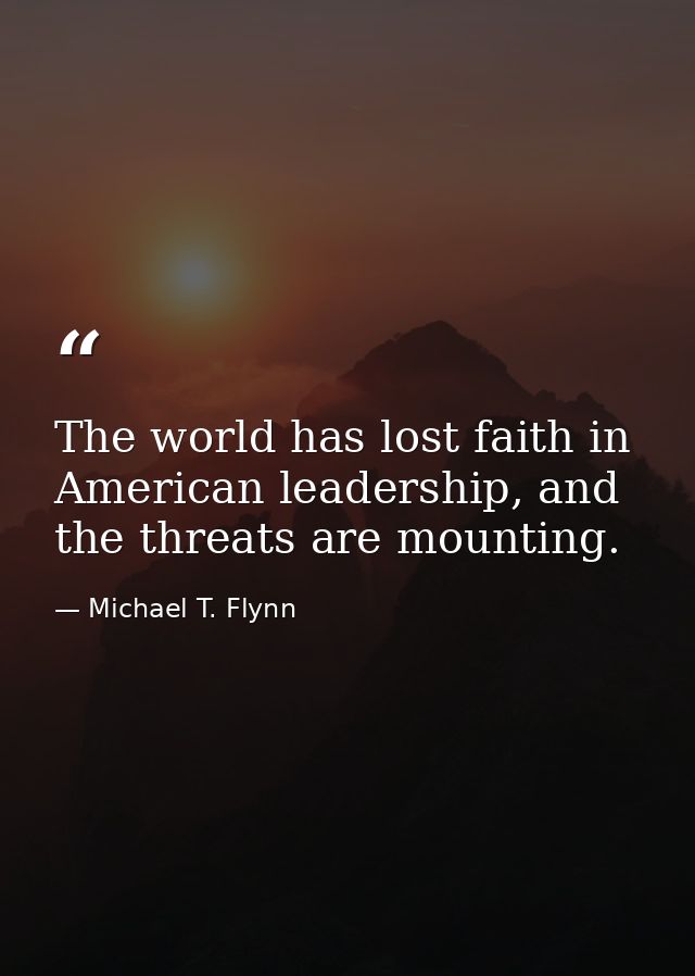 The world has lost faith in American leadership, and the threats are mounting. — Michael T. Flynn
