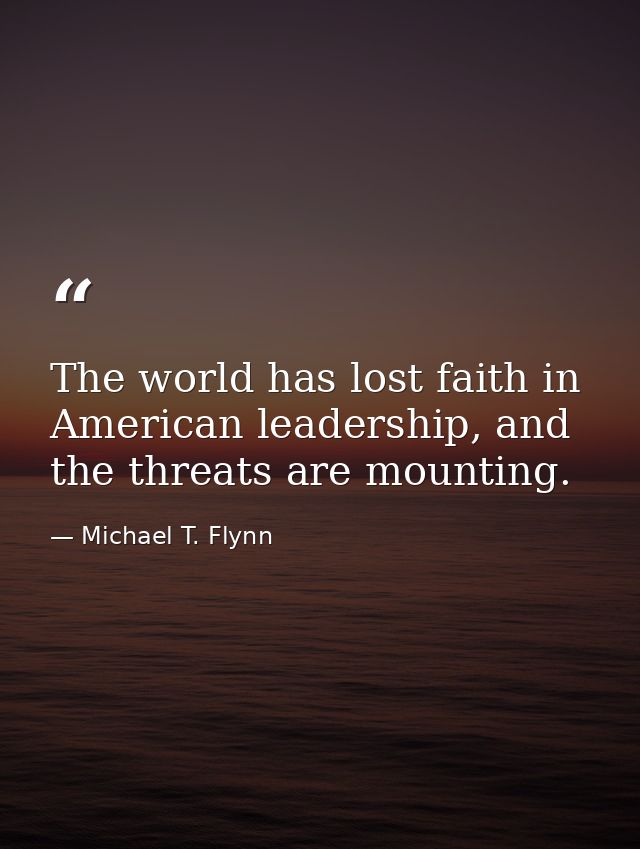 The world has lost faith in American leadership, and the threats are mounting. — Michael T. Flynn